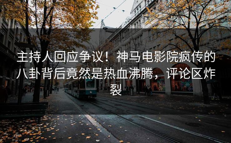 主持人回应争议！神马电影院疯传的八卦背后竟然是热血沸腾，评论区炸裂