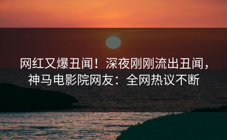 网红又爆丑闻！深夜刚刚流出丑闻，神马电影院网友：全网热议不断