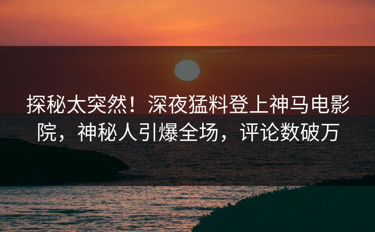 探秘太突然！深夜猛料登上神马电影院，神秘人引爆全场，评论数破万