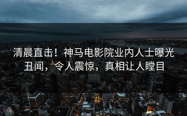 清晨直击！神马电影院业内人士曝光丑闻，令人震惊，真相让人瞠目