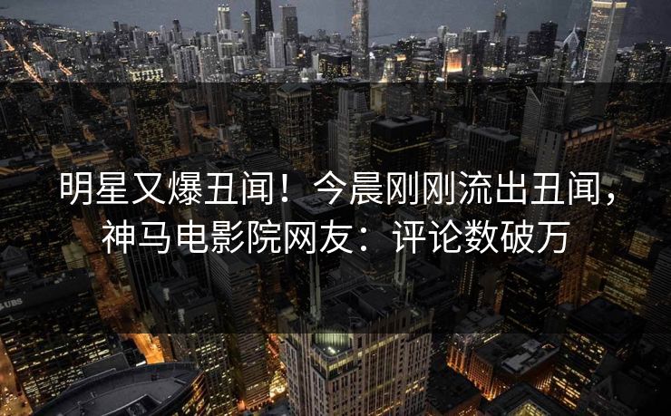 明星又爆丑闻！今晨刚刚流出丑闻，神马电影院网友：评论数破万