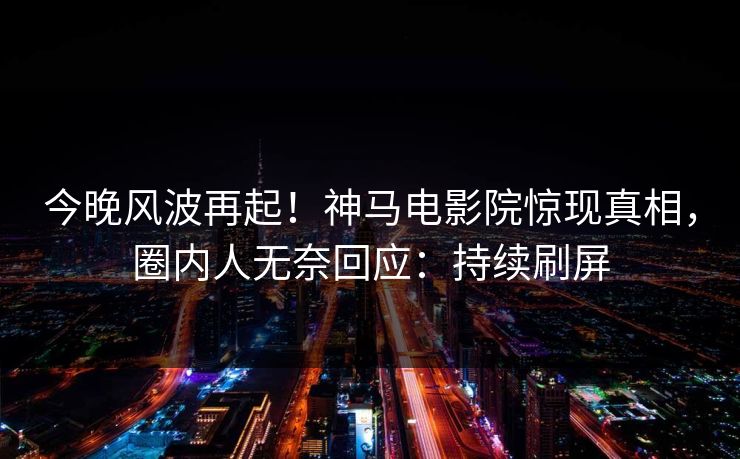 今晚风波再起！神马电影院惊现真相，圈内人无奈回应：持续刷屏