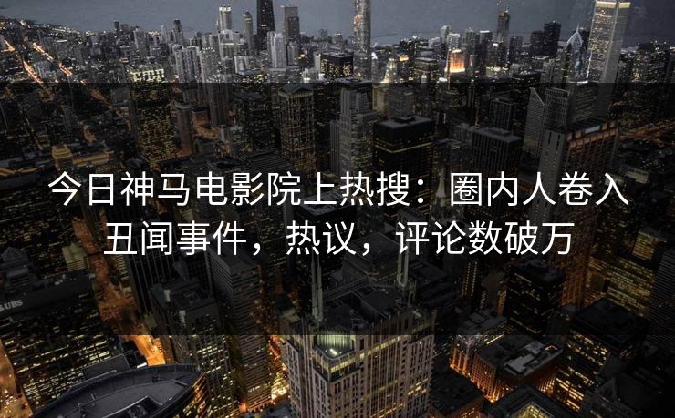 今日神马电影院上热搜：圈内人卷入丑闻事件，热议，评论数破万