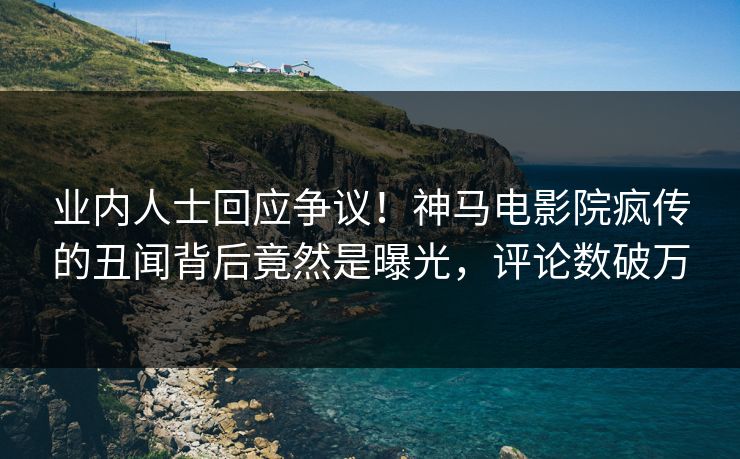 业内人士回应争议！神马电影院疯传的丑闻背后竟然是曝光，评论数破万