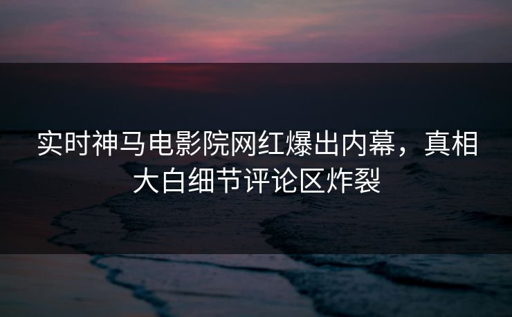 实时神马电影院网红爆出内幕，真相大白细节评论区炸裂