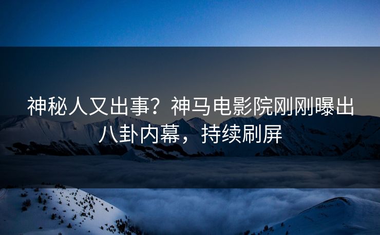 神秘人又出事？神马电影院刚刚曝出八卦内幕，持续刷屏