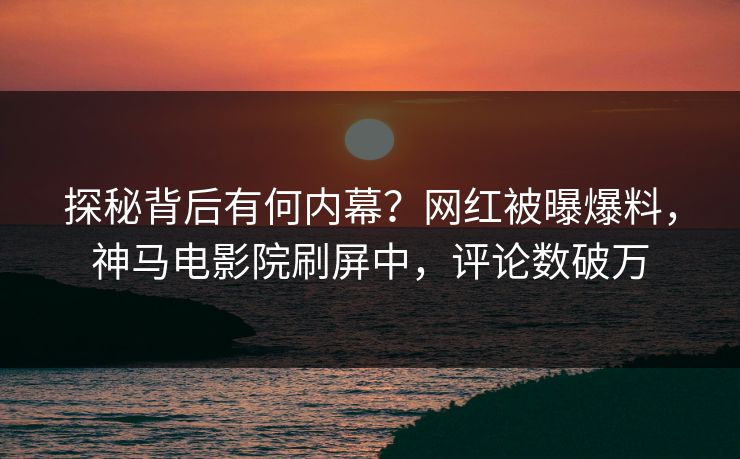 探秘背后有何内幕？网红被曝爆料，神马电影院刷屏中，评论数破万
