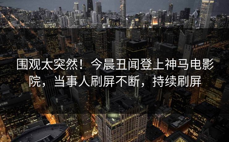 围观太突然！今晨丑闻登上神马电影院，当事人刷屏不断，持续刷屏