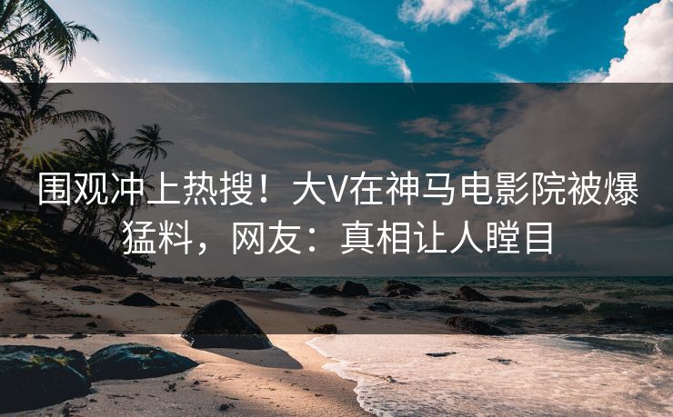 围观冲上热搜！大V在神马电影院被爆猛料，网友：真相让人瞠目