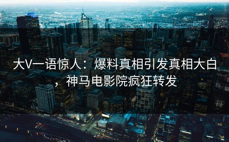 大V一语惊人：爆料真相引发真相大白，神马电影院疯狂转发