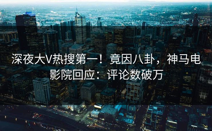 深夜大V热搜第一！竟因八卦，神马电影院回应：评论数破万
