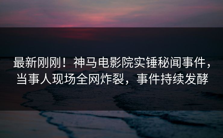 最新刚刚！神马电影院实锤秘闻事件，当事人现场全网炸裂，事件持续发酵