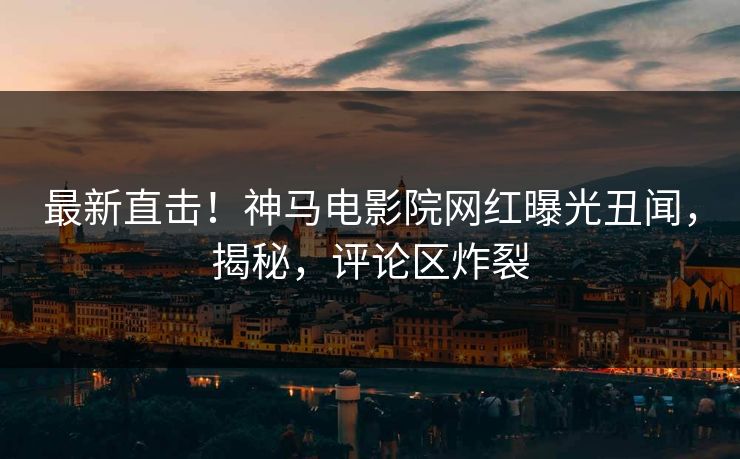 最新直击！神马电影院网红曝光丑闻，揭秘，评论区炸裂