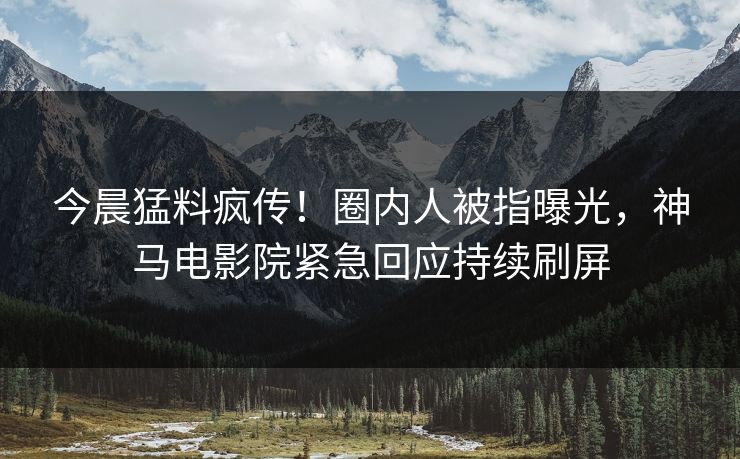 今晨猛料疯传！圈内人被指曝光，神马电影院紧急回应持续刷屏