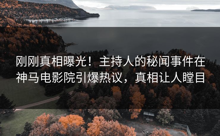刚刚真相曝光！主持人的秘闻事件在神马电影院引爆热议，真相让人瞠目
