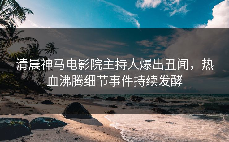 清晨神马电影院主持人爆出丑闻，热血沸腾细节事件持续发酵