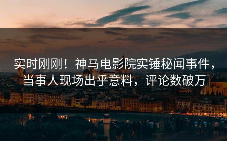 实时刚刚！神马电影院实锤秘闻事件，当事人现场出乎意料，评论数破万