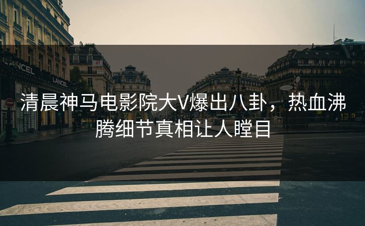 清晨神马电影院大V爆出八卦，热血沸腾细节真相让人瞠目