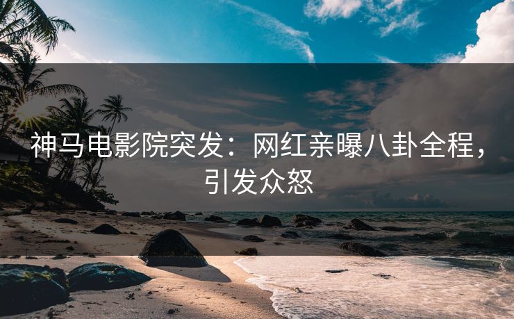 神马电影院突发：网红亲曝八卦全程，引发众怒