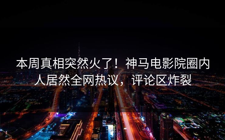 本周真相突然火了！神马电影院圈内人居然全网热议，评论区炸裂