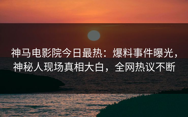 神马电影院今日最热：爆料事件曝光，神秘人现场真相大白，全网热议不断