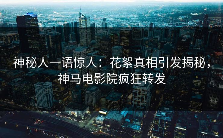 神秘人一语惊人：花絮真相引发揭秘，神马电影院疯狂转发