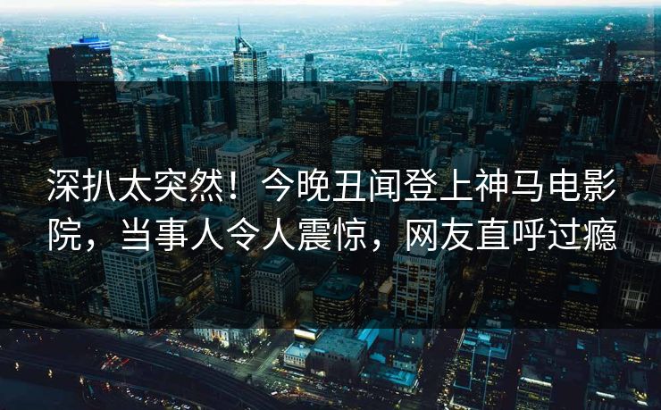 深扒太突然！今晚丑闻登上神马电影院，当事人令人震惊，网友直呼过瘾