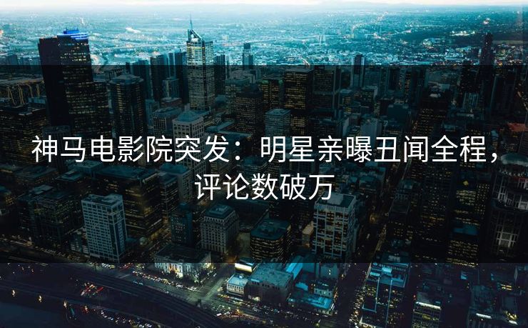 神马电影院突发：明星亲曝丑闻全程，评论数破万