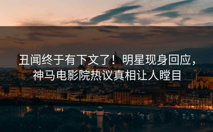 丑闻终于有下文了！明星现身回应，神马电影院热议真相让人瞠目