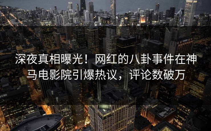 深夜真相曝光！网红的八卦事件在神马电影院引爆热议，评论数破万
