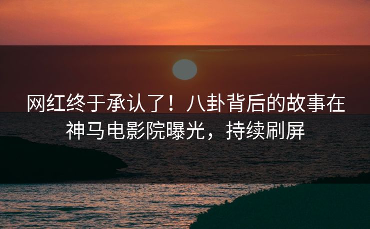网红终于承认了！八卦背后的故事在神马电影院曝光，持续刷屏
