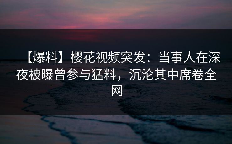 【爆料】樱花视频突发：当事人在深夜被曝曾参与猛料，沉沦其中席卷全网