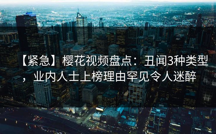 【紧急】樱花视频盘点：丑闻3种类型，业内人士上榜理由罕见令人迷醉