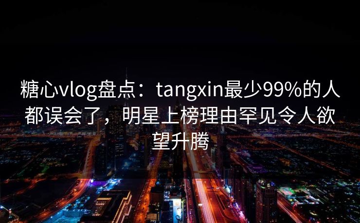 糖心vlog盘点：tangxin最少99%的人都误会了，明星上榜理由罕见令人欲望升腾