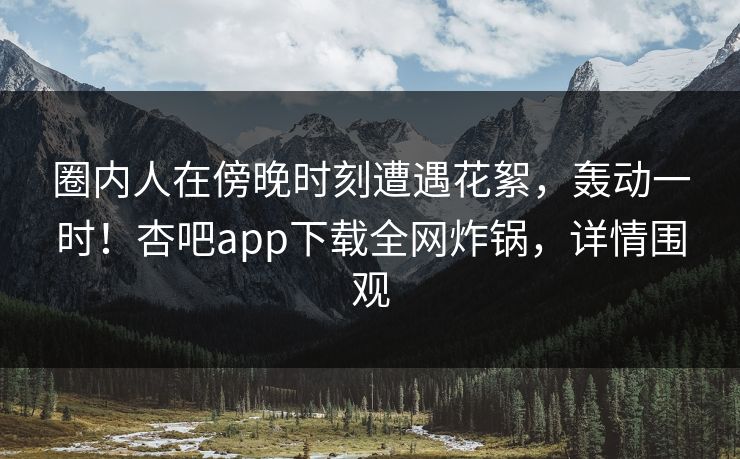 圈内人在傍晚时刻遭遇花絮，轰动一时！杏吧app下载全网炸锅，详情围观