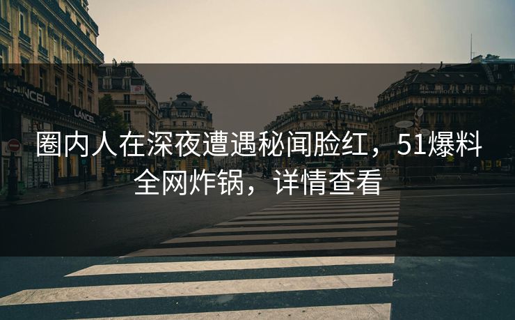 圈内人在深夜遭遇秘闻脸红，51爆料全网炸锅，详情查看