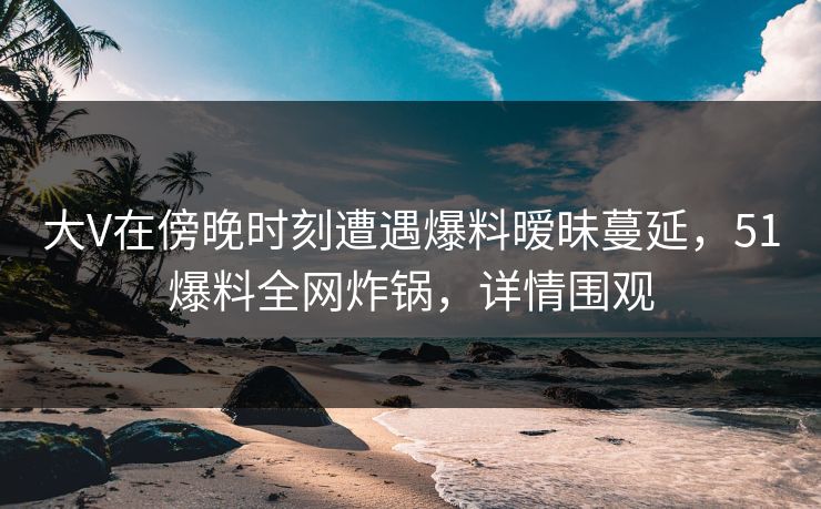 大V在傍晚时刻遭遇爆料暧昧蔓延，51爆料全网炸锅，详情围观