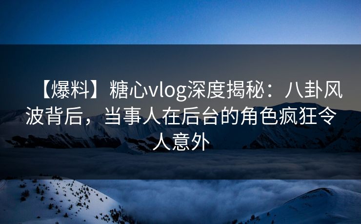 【爆料】糖心vlog深度揭秘：八卦风波背后，当事人在后台的角色疯狂令人意外