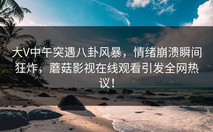 大V中午突遇八卦风暴，情绪崩溃瞬间狂炸，蘑菇影视在线观看引发全网热议！
