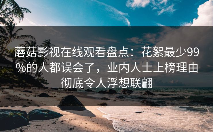 蘑菇影视在线观看盘点：花絮最少99%的人都误会了，业内人士上榜理由彻底令人浮想联翩