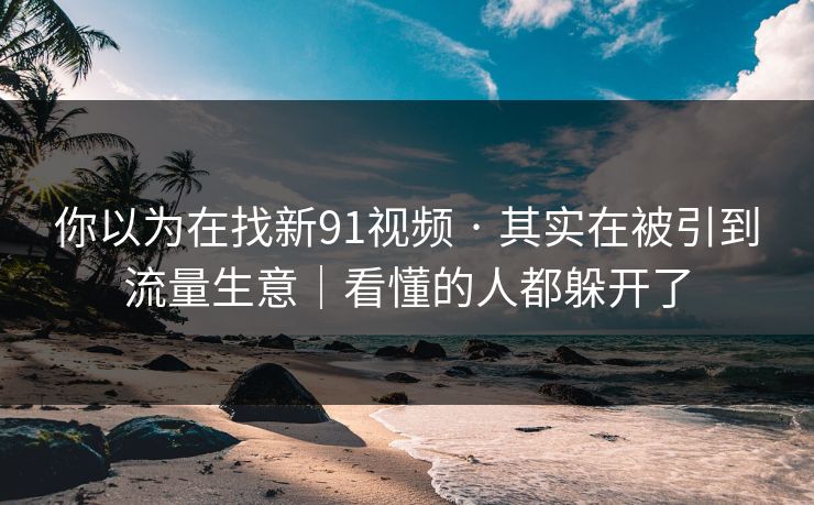 你以为在找新91视频 · 其实在被引到流量生意｜看懂的人都躲开了