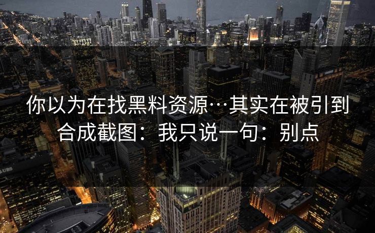 你以为在找黑料资源…其实在被引到合成截图：我只说一句：别点