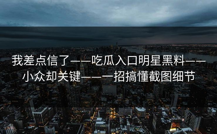 我差点信了——吃瓜入口明星黑料——小众却关键——一招搞懂截图细节