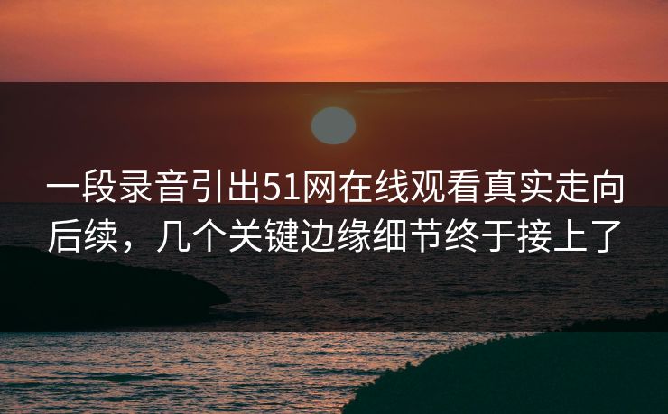 一段录音引出51网在线观看真实走向后续，几个关键边缘细节终于接上了
