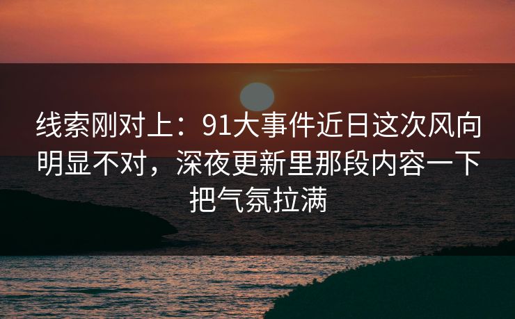 线索刚对上：91大事件近日这次风向明显不对，深夜更新里那段内容一下把气氛拉满
